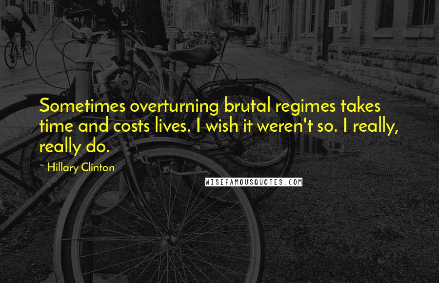 Hillary Clinton Quotes: Sometimes overturning brutal regimes takes time and costs lives. I wish it weren't so. I really, really do.