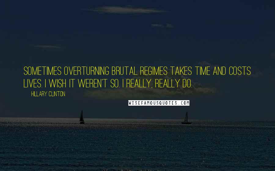 Hillary Clinton Quotes: Sometimes overturning brutal regimes takes time and costs lives. I wish it weren't so. I really, really do.