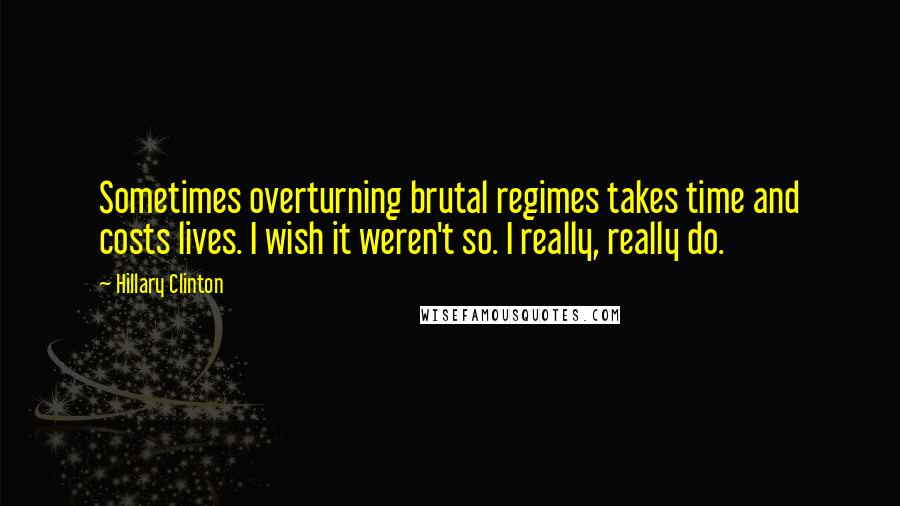 Hillary Clinton Quotes: Sometimes overturning brutal regimes takes time and costs lives. I wish it weren't so. I really, really do.