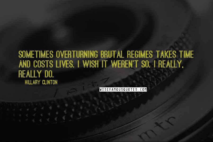 Hillary Clinton Quotes: Sometimes overturning brutal regimes takes time and costs lives. I wish it weren't so. I really, really do.