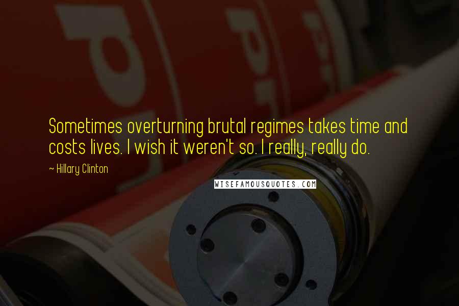 Hillary Clinton Quotes: Sometimes overturning brutal regimes takes time and costs lives. I wish it weren't so. I really, really do.