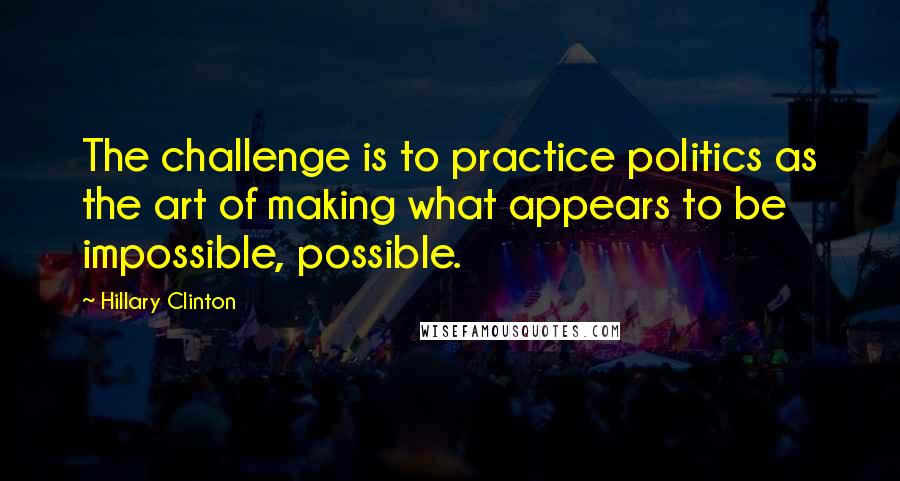 Hillary Clinton Quotes: The challenge is to practice politics as the art of making what appears to be impossible, possible.