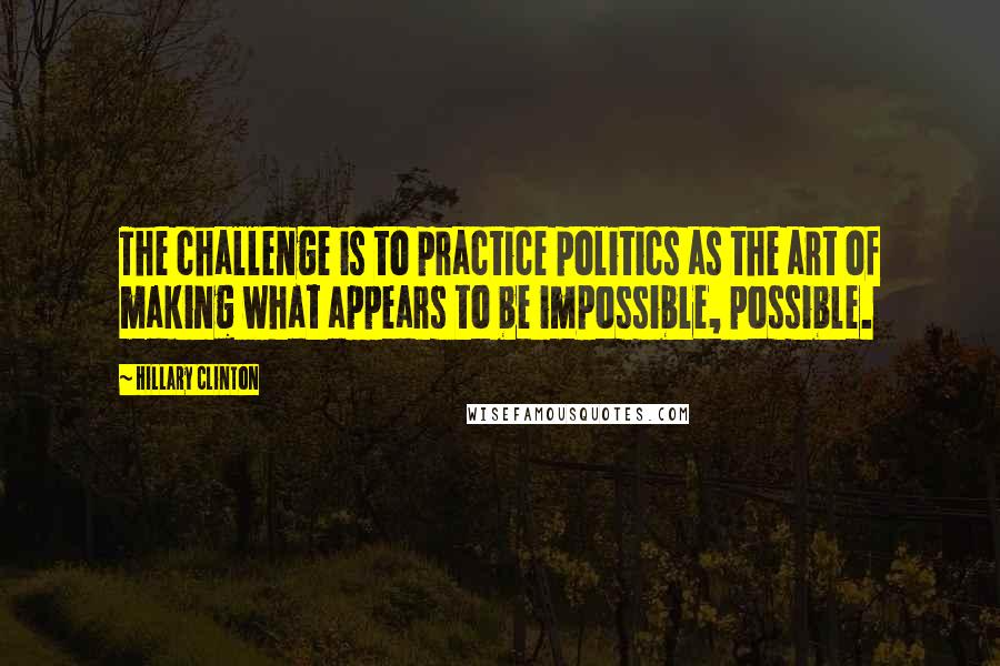 Hillary Clinton Quotes: The challenge is to practice politics as the art of making what appears to be impossible, possible.