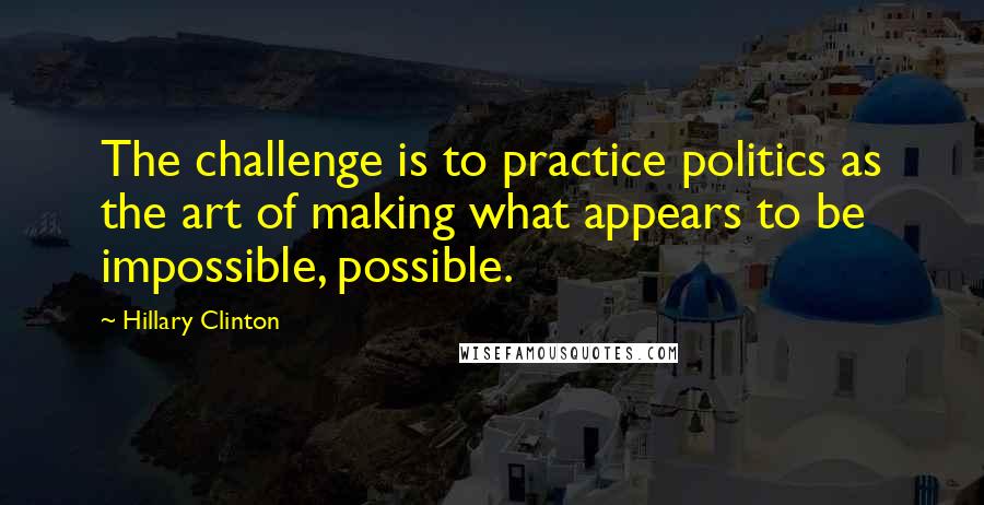 Hillary Clinton Quotes: The challenge is to practice politics as the art of making what appears to be impossible, possible.