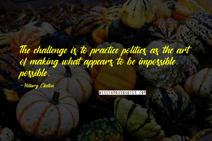 Hillary Clinton Quotes: The challenge is to practice politics as the art of making what appears to be impossible, possible.