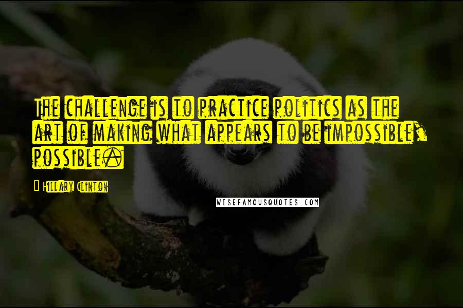 Hillary Clinton Quotes: The challenge is to practice politics as the art of making what appears to be impossible, possible.