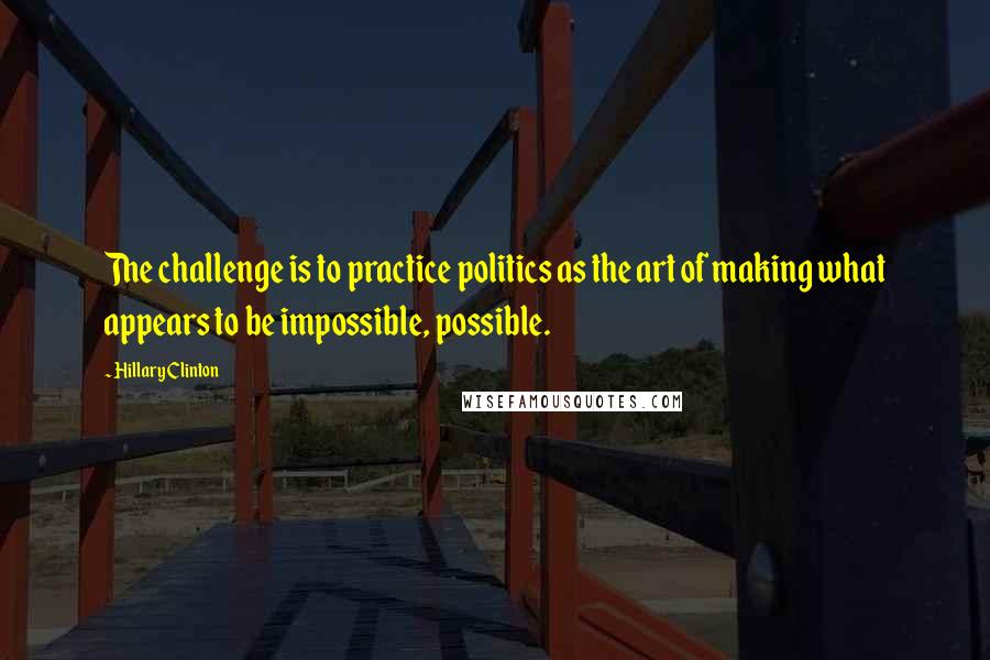 Hillary Clinton Quotes: The challenge is to practice politics as the art of making what appears to be impossible, possible.