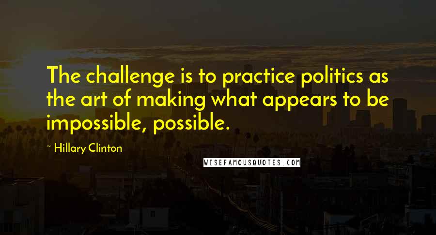 Hillary Clinton Quotes: The challenge is to practice politics as the art of making what appears to be impossible, possible.