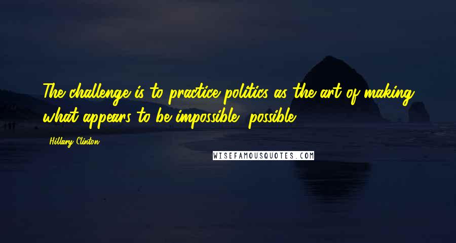Hillary Clinton Quotes: The challenge is to practice politics as the art of making what appears to be impossible, possible.