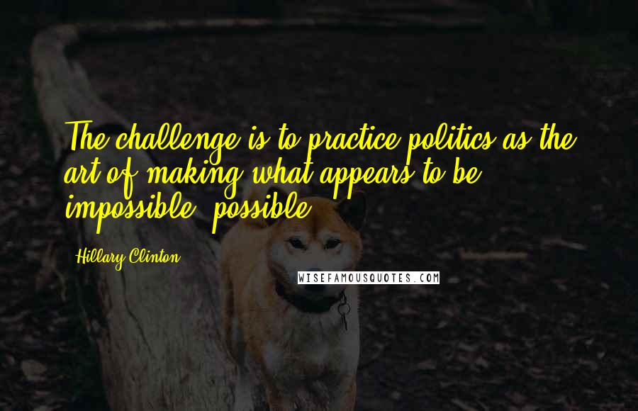 Hillary Clinton Quotes: The challenge is to practice politics as the art of making what appears to be impossible, possible.