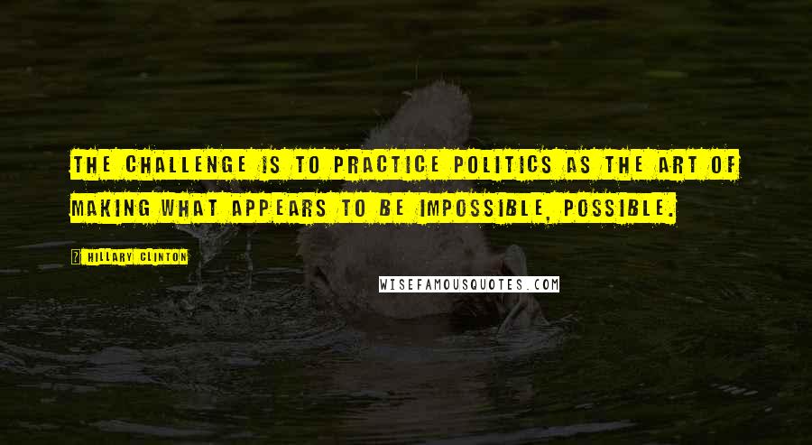 Hillary Clinton Quotes: The challenge is to practice politics as the art of making what appears to be impossible, possible.