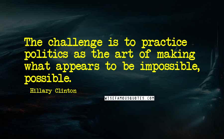 Hillary Clinton Quotes: The challenge is to practice politics as the art of making what appears to be impossible, possible.