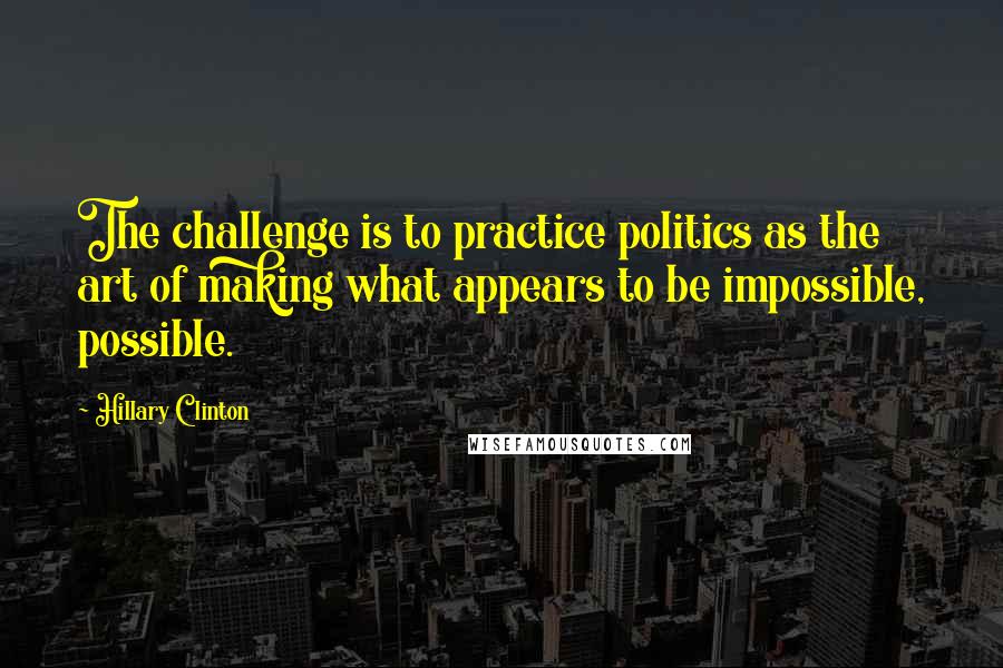 Hillary Clinton Quotes: The challenge is to practice politics as the art of making what appears to be impossible, possible.