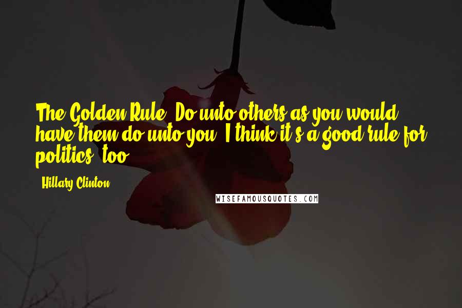 Hillary Clinton Quotes: The Golden Rule: Do unto others as you would have them do unto you. I think it's a good rule for politics, too.