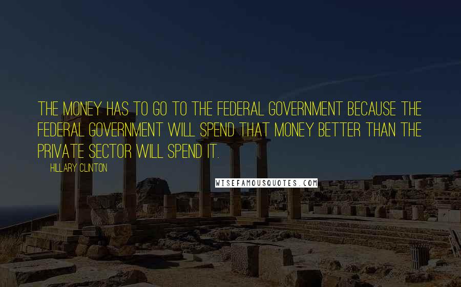 Hillary Clinton Quotes: The money has to go to the federal government because the federal government will spend that money better than the private sector will spend it.