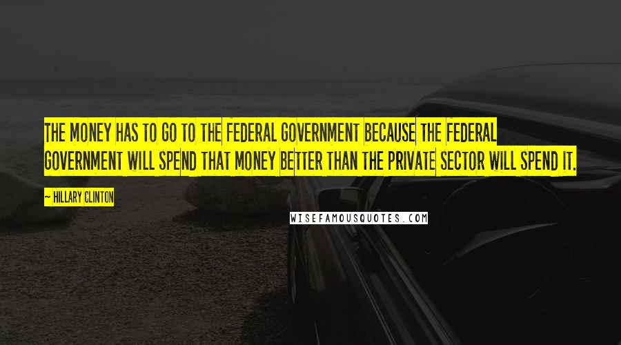 Hillary Clinton Quotes: The money has to go to the federal government because the federal government will spend that money better than the private sector will spend it.