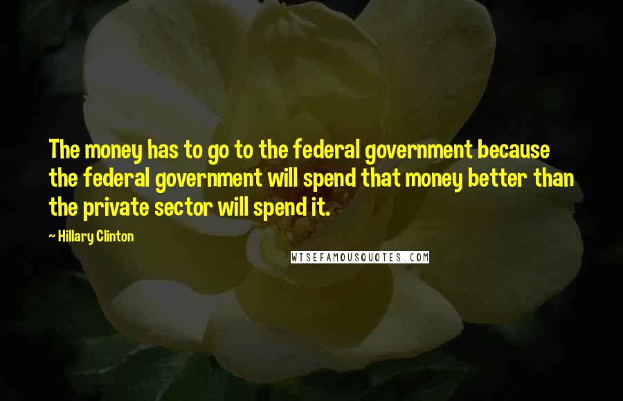 Hillary Clinton Quotes: The money has to go to the federal government because the federal government will spend that money better than the private sector will spend it.