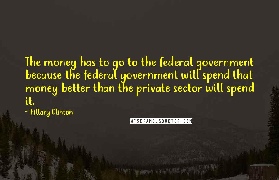 Hillary Clinton Quotes: The money has to go to the federal government because the federal government will spend that money better than the private sector will spend it.