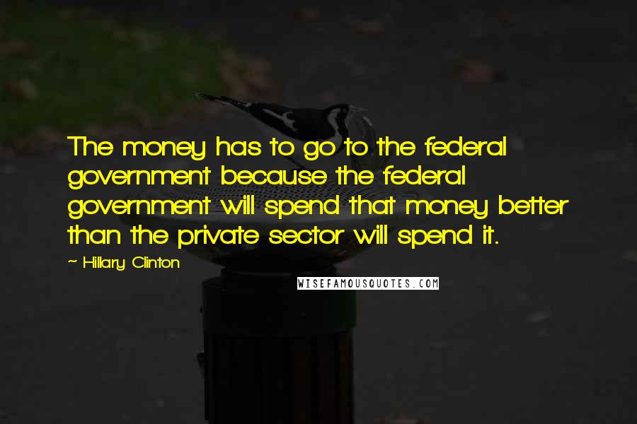 Hillary Clinton Quotes: The money has to go to the federal government because the federal government will spend that money better than the private sector will spend it.