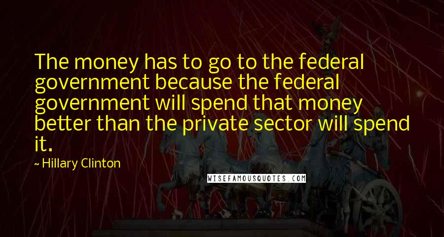 Hillary Clinton Quotes: The money has to go to the federal government because the federal government will spend that money better than the private sector will spend it.