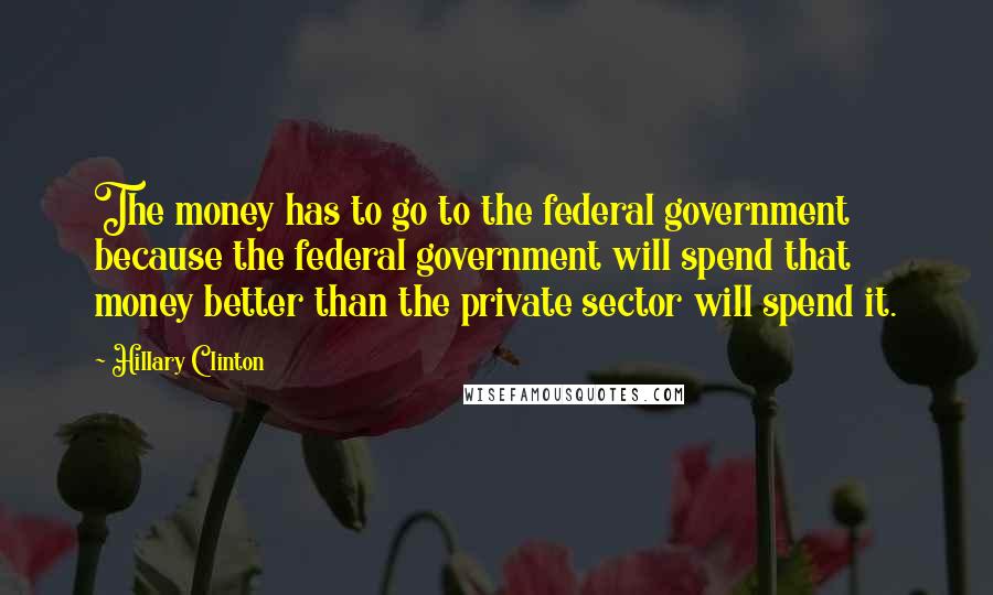 Hillary Clinton Quotes: The money has to go to the federal government because the federal government will spend that money better than the private sector will spend it.