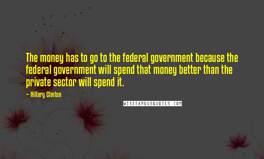 Hillary Clinton Quotes: The money has to go to the federal government because the federal government will spend that money better than the private sector will spend it.