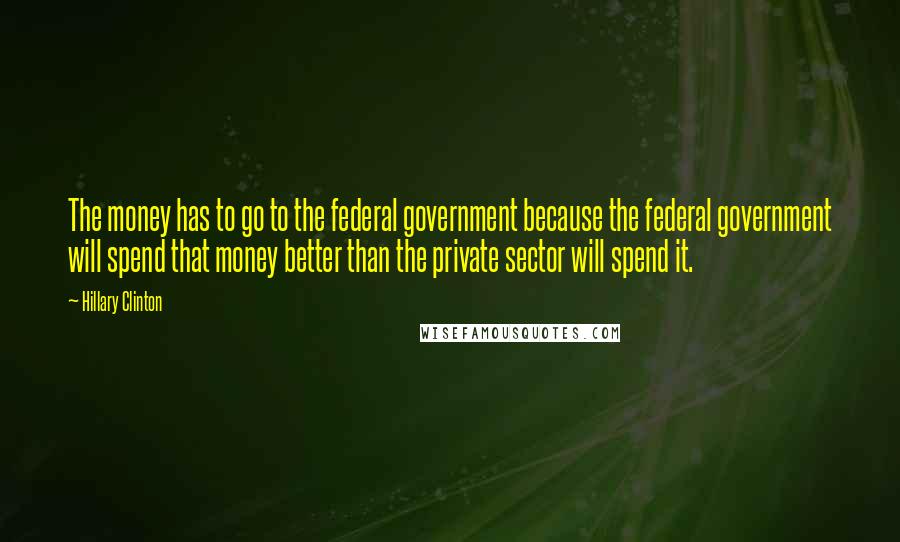Hillary Clinton Quotes: The money has to go to the federal government because the federal government will spend that money better than the private sector will spend it.