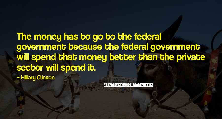 Hillary Clinton Quotes: The money has to go to the federal government because the federal government will spend that money better than the private sector will spend it.