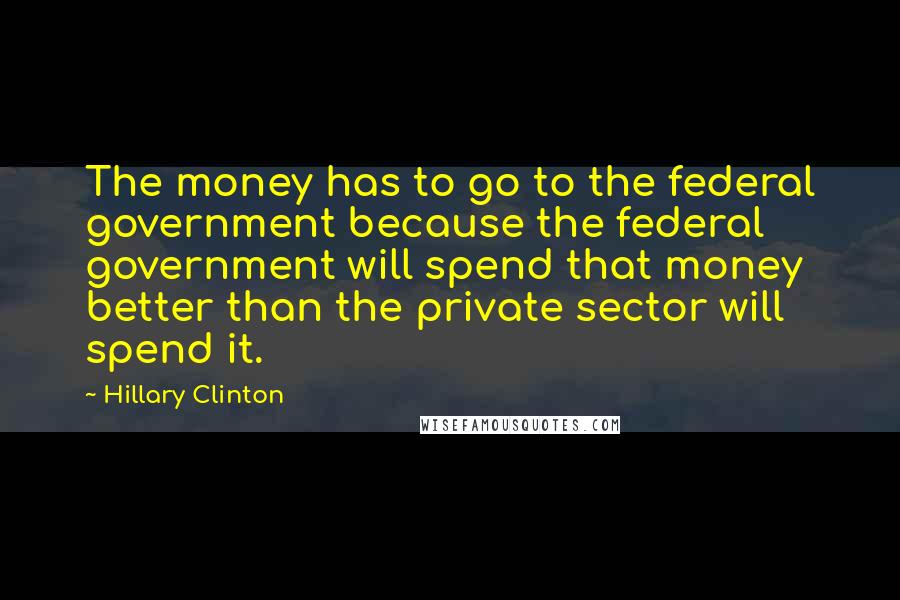 Hillary Clinton Quotes: The money has to go to the federal government because the federal government will spend that money better than the private sector will spend it.