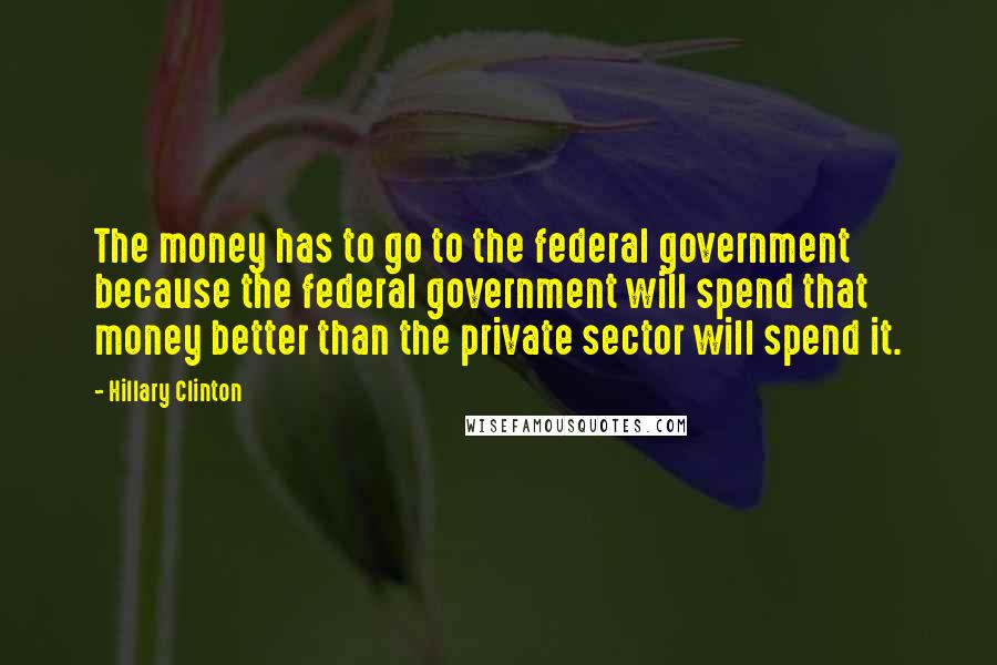 Hillary Clinton Quotes: The money has to go to the federal government because the federal government will spend that money better than the private sector will spend it.