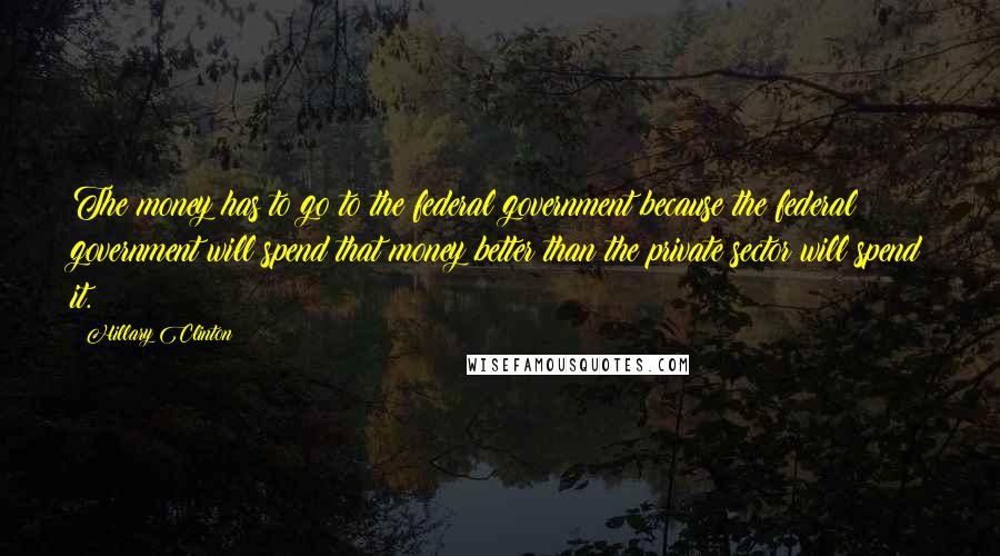 Hillary Clinton Quotes: The money has to go to the federal government because the federal government will spend that money better than the private sector will spend it.