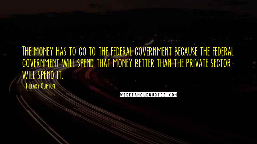 Hillary Clinton Quotes: The money has to go to the federal government because the federal government will spend that money better than the private sector will spend it.