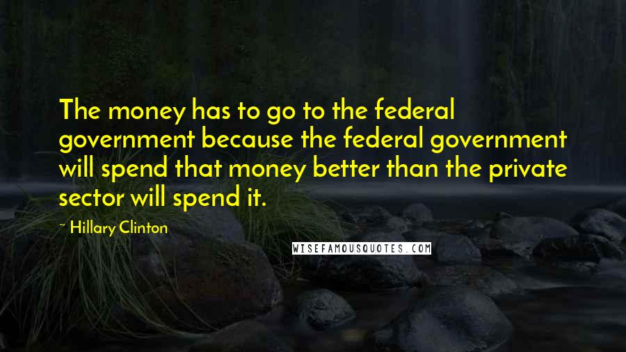 Hillary Clinton Quotes: The money has to go to the federal government because the federal government will spend that money better than the private sector will spend it.