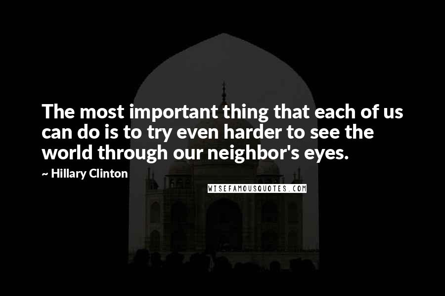 Hillary Clinton Quotes: The most important thing that each of us can do is to try even harder to see the world through our neighbor's eyes.