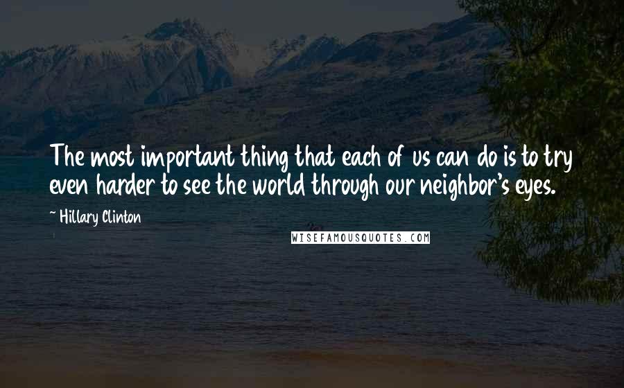 Hillary Clinton Quotes: The most important thing that each of us can do is to try even harder to see the world through our neighbor's eyes.