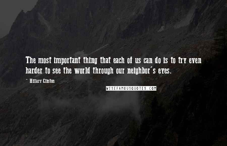 Hillary Clinton Quotes: The most important thing that each of us can do is to try even harder to see the world through our neighbor's eyes.