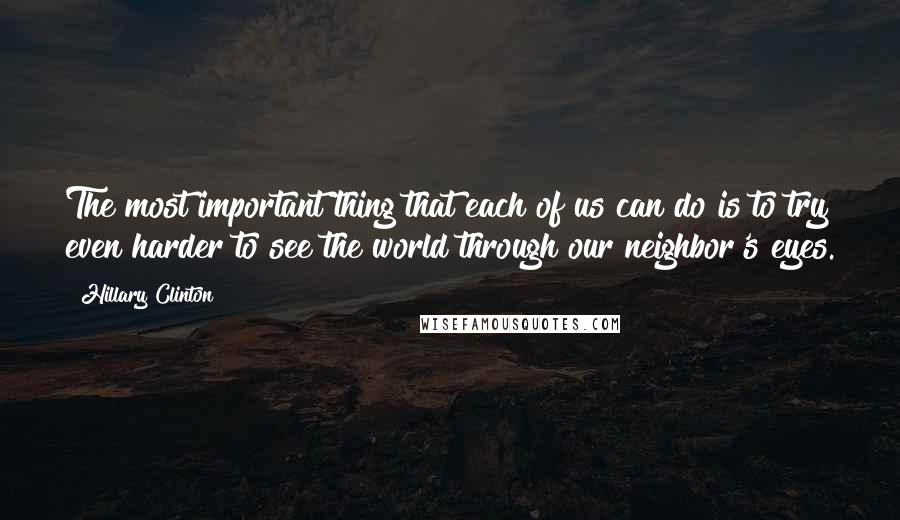 Hillary Clinton Quotes: The most important thing that each of us can do is to try even harder to see the world through our neighbor's eyes.