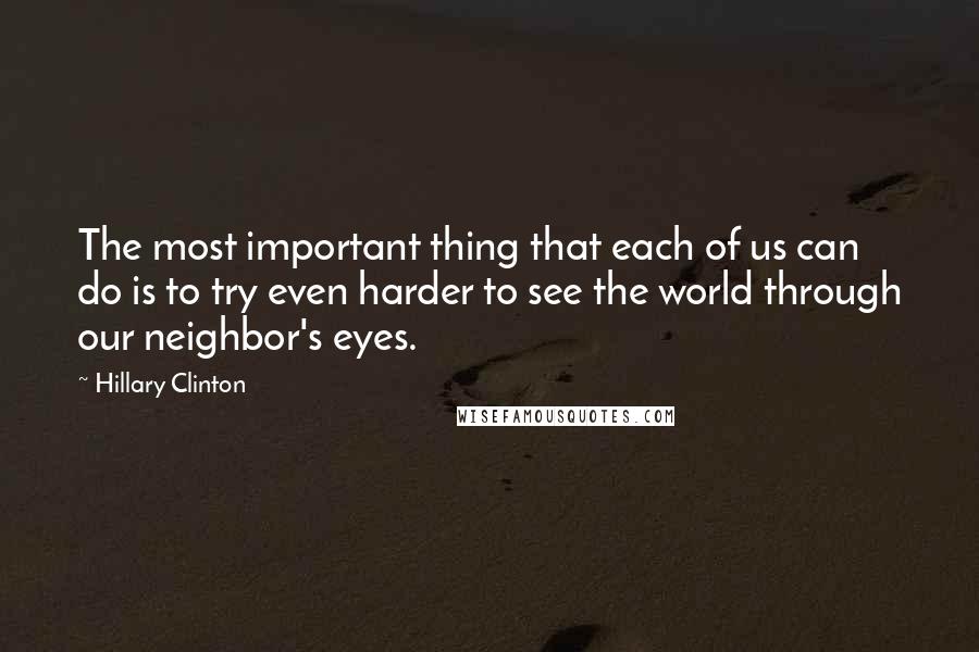 Hillary Clinton Quotes: The most important thing that each of us can do is to try even harder to see the world through our neighbor's eyes.