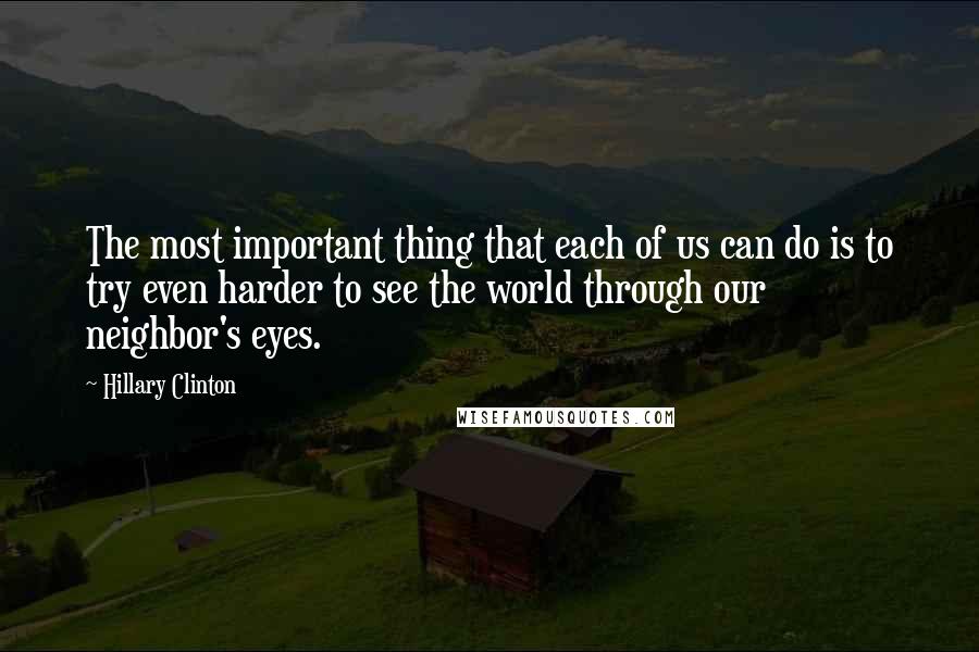 Hillary Clinton Quotes: The most important thing that each of us can do is to try even harder to see the world through our neighbor's eyes.