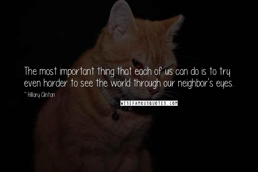 Hillary Clinton Quotes: The most important thing that each of us can do is to try even harder to see the world through our neighbor's eyes.