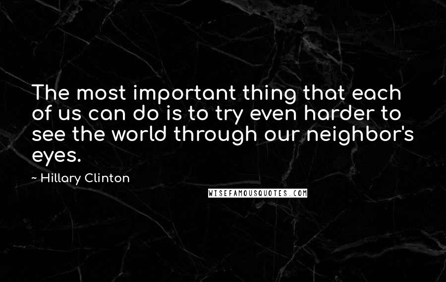 Hillary Clinton Quotes: The most important thing that each of us can do is to try even harder to see the world through our neighbor's eyes.