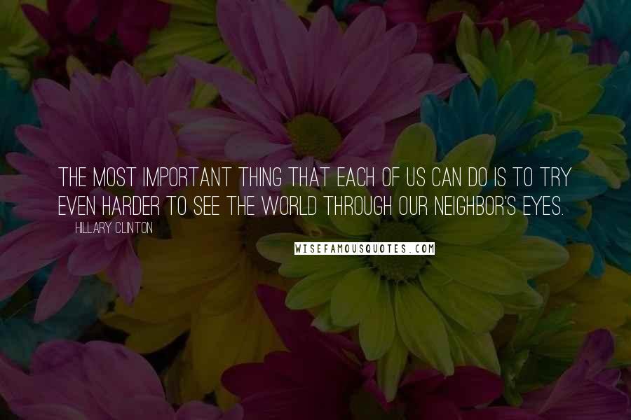 Hillary Clinton Quotes: The most important thing that each of us can do is to try even harder to see the world through our neighbor's eyes.