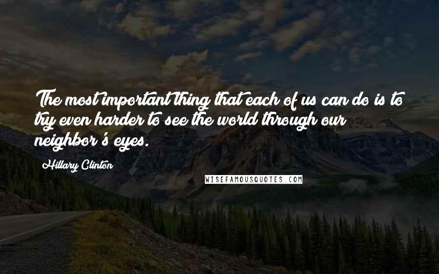 Hillary Clinton Quotes: The most important thing that each of us can do is to try even harder to see the world through our neighbor's eyes.