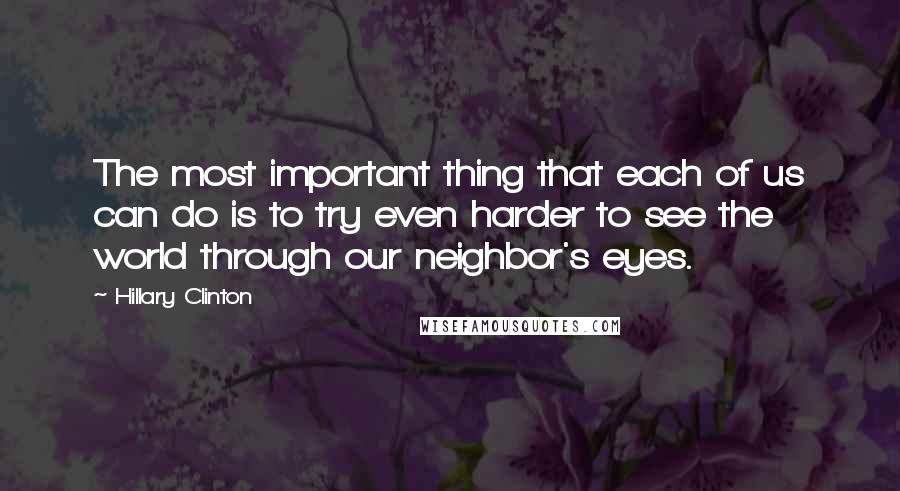 Hillary Clinton Quotes: The most important thing that each of us can do is to try even harder to see the world through our neighbor's eyes.