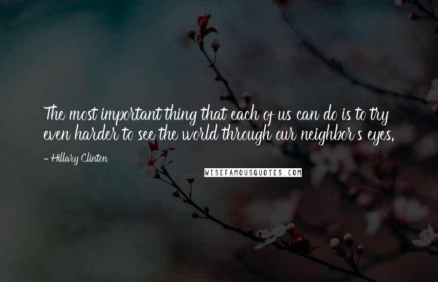 Hillary Clinton Quotes: The most important thing that each of us can do is to try even harder to see the world through our neighbor's eyes.