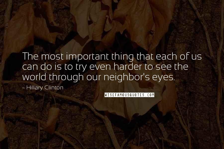 Hillary Clinton Quotes: The most important thing that each of us can do is to try even harder to see the world through our neighbor's eyes.