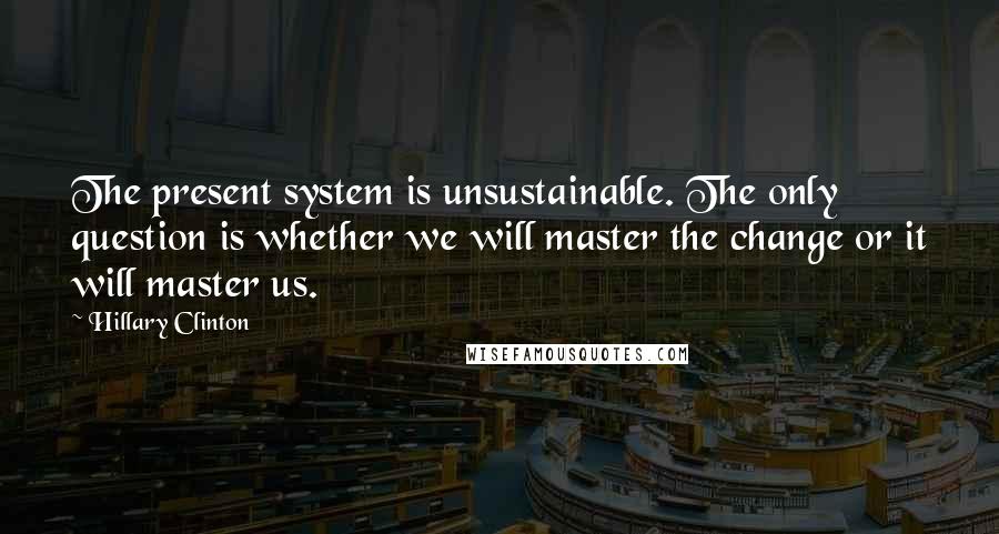 Hillary Clinton Quotes: The present system is unsustainable. The only question is whether we will master the change or it will master us.