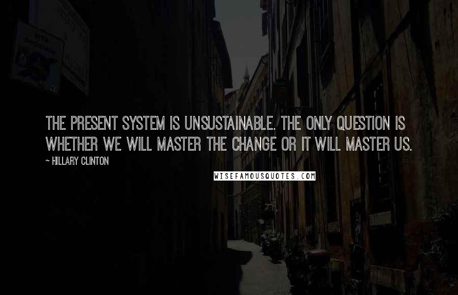 Hillary Clinton Quotes: The present system is unsustainable. The only question is whether we will master the change or it will master us.