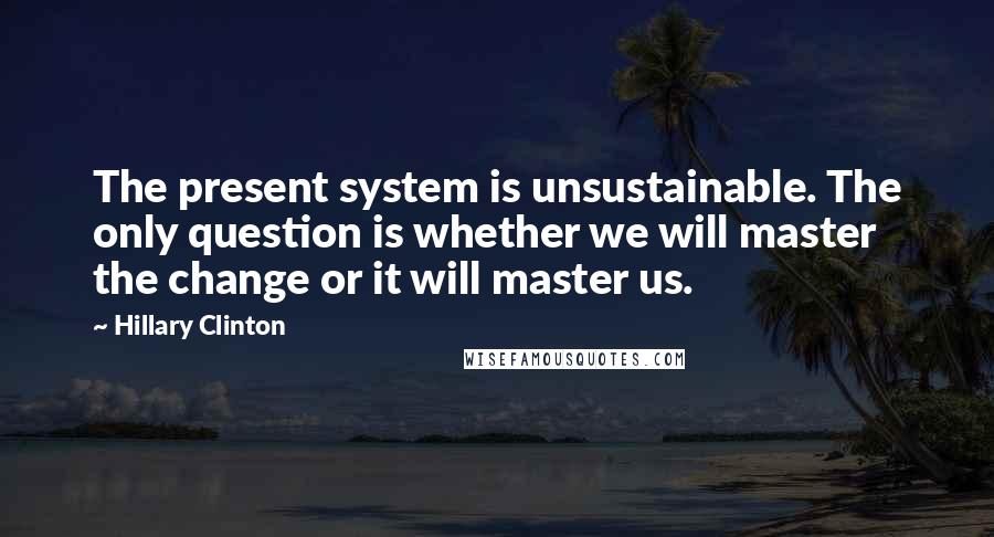 Hillary Clinton Quotes: The present system is unsustainable. The only question is whether we will master the change or it will master us.