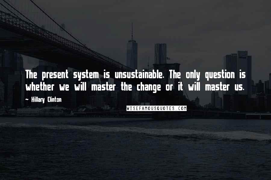 Hillary Clinton Quotes: The present system is unsustainable. The only question is whether we will master the change or it will master us.